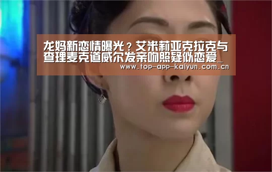 龙妈新恋情曝光?艾米莉亚克拉克与查理麦克道威尔发亲吻照疑似恋爱_开云官网首页(图2) 开云体育数据中心